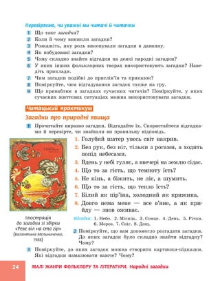 МАЛІ ЖАНРИ ФОЛЬКЛОРУ ТА ЛІТЕРАТУРИ. Народні загадки
24
Перевіряємо, чи уважні ми читачі й читачки
1 Що таке загадка?
2 Коли й чому виникли загадки?
3 Розкажіть, яку роль виконували загадки в давнину.
4 Як побудовані загадки?
5 Чому складно знайти відгадки на деякі народні загадки?
6 У яких інших фольклорних творах використовують загадки? Наве-
діть приклади.
7 Чим загадки подібні до прислів’їв та приказок?
8 Поміркуйте, чим відгадування загадок схоже на гру.
9 Що приваблює в загадках сучасних читачів? Поміркуйте, у яких
­
сучасних життєвих ситуаціях можна використовувати загадки.
Читацький практикум
Загадки про природні явища
1 Прочитайте виразно загадки. Відгадайте їх. Скористайтеся відгадка-
ми й перевірте, чи знайшли ви правильну відповідь.
1. Голубий шатер увесь світ накрив.
2. Без рук, без ніг, тільки з рогами, а ходить
попід небесами.
3. Вдень у небі гуляє, а ввечері на землю сідає.
4. Що то за гість, що темноту їсть?
5. Не кінь, а біжить, не ліс, а шумить.
6. Що то за гість, що тепло їсть?
7. Білий як пір’їна, холодний як крижина.
8. Довго нема мене — все в’яне, а як при-
йду — знов оживає.
Відгадки: 
1. Небо. 2. Місяць. 3. Сонце. 4. День. 5. Річка.
6. Мороз. 7. Сніг. 8. Дощ.
2 Поміркуйте, що вам допомогло розгадати загадки.
До яких загадок було складно знайти відгадку?
Чому?
3 Поміркуйте, до яких загадок можна створити картинки-підказки.
Які відгадки намалювати важче? Чому?
Ілюстрація
до загадки зі збірки
«Реве віл на сто гір»
(Валентина Мельниченко,
1988)
 