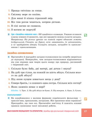 МАЛІ ЖАНРИ ФОЛЬКЛОРУ ТА ЛІТЕРАТУРИ. Загадки про рослинний і тваринний світ 27
7. Правда світліша за сонце.
8. Смілому море по коліно.
9. Для миші й кішка страшний звір.
10. Віл тим рогом чешеться, котрим дістане.
11. В сіні вогню не сховаєш.
12. З вогнем не жартуй!
3 Гра «Загадки навколо нас». Об’єднайтеся в команди. Уважно огляньте
класну кімнату й визначте, про які предмети можна скласти загадки.
Наприклад: На різних уроках на кожній парті однакові лежать
(підручники); Стоять на дорозі, всім заважають, їх штовхають,
а не прибирають (двері). Складіть загадки, загадайте їх одноклас-
никам і однокласницям.
Загадки-головоломки
1 Прочитайте й відгадайте загадки-головоломки (за потреби зверніться
до відгадок). Поміркуйте, чим загадки-головоломки відрізняються
від уже відомих вам творів цього жанру про природу, рослинний
і тваринний світ.
1. Скільки було: баба, дві матері, дві дочки і онука?
2. На дубі три гілки, на кожній по шість яблук. Скільки всьо-
го на дубі яблук?
3. Під яким кущем ховається заєць у дощ?
4. Семеро братів, і в кожного одна сестра. Скільки всіх сестер?
5. Яких каменів немає в морі?
Відгадки: 1. Троє. 2. На дубі яблук не буває. 3. Під мокрим. 4. Одна. 5. Сухих.
УЗАГАЛЬНІМО?
1 Ви ознайомилися з малими формами українського фольклору —
прислів’ями, приказками, загадками. Яке враження вони справили?
Пригадайте, що таке есе. Прочитайте пам’ятку й поясніть основні
правила написання такої письмової роботи.
 