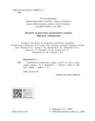 УДК 821.161.2.09*кл10(075.3)
Б82
Борзенко О. І.
Б82		 Українська література : підруч. для 5 кл. закл. загал.
серед. освіти / О. І. Борзенко. — Харків : Вид-во «Ра-
нок», 2022. — 336 с.. : іл.
ISBN 978-617-09-
УДК 821.161.2.09*кл10(075.3)
ISBN 978-617-09-
Рекомендовано
Міністерством освіти і науки України
(наказ Міністерства освіти і науки України
від 08.02.2022 р. No 140)
© Борзенко О. І., 2022
© ТОВ Видавництво «Ранок», 2022
Електронні матеріали
до підручника доступні
за QR-кодом або поси-
ланням
rnk.com.ua/102286
Інтернет-
підтримка
Видано за рахунок державних коштів.
Продаж заборонено
Створено відповідно до модельної навчальної програми
«Українська література. 5–6 класи» для закладів загальної середньої освіти
(авт. Яценко Т. О., Качак Т. Б., Кизилова В. В., Пахаренко В. І.,
Дячок С. О., Овдійчук Л. М., Слижук О. А.,
Макаренко В. М., Тригуб І. А.)
 