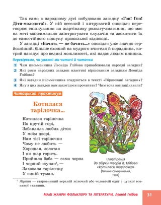 МАЛІ ЖАНРИ ФОЛЬКЛОРУ ТА ЛІТЕРАТУРИ. Леонід Глібов 31
Так само в народному дусі побудовано загадку «Гоп! Гоп!
Діти-молодята!». У ній веселий і хитруватий оповідач пере-
творює спілкування на жартівливу розвагу-змагання, що має
на меті максимально заінтригувати слухачів та заохотити їх
до самостійного пошуку правильної відповіді.
У загадці «Бачить — не бачить…» оповідач уже значно сер-
йозніший: більше схожий на мудрого вчителя й порадника, ко-
трий нагадує про великі можливості, які надає людям книжка.
Перевіряємо, чи уважні ми читачі й читачки
1 Чим письменника Леоніда Глібова приваблювали народні загадки?
2 Які риси народних загадок властиві віршованим загадкам Леоніда
Глібова?
3 Які загадки письменника згадуються в тексті «Віршовані загадки»?
4 Яку з цих загадок вам захотілося прочитати? Чим вона вас зацікавила?
Читацький практикум
Котилася
тарілочка…
Котилася тарілочка
По крутій горі,
Забавляла любих діток
У моїм дворі,
Нам тієї тарілочки
Чому не любить —
Хорошая, золотая
І як жар горить.
Прийшла баба — сама чорна
І чорний жупан1
,—
Заховала тарілочку
У синій туман.
1
Жупан — старовинний верхній жіночий або чоловічій одяг з цупкої вов-
няної тканини.
Ілюстрація
до збірки творів Л. Глібова
«Котилася тарілочка»
(Галина Сокиринська,
1984)
 