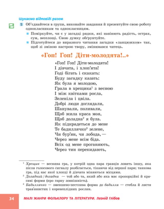 МАЛІ ЖАНРИ ФОЛЬКЛОРУ ТА ЛІТЕРАТУРИ. Леонід Глібов
34
Шукаємо відповіді разом
5 Об’єднайтеся в групи, виконайте завдання й презентуйте свою роботу
однокласникам та однокласницям.

 Поміркуйте, чи є у загадці рядки, які навіюють радість, острах,
сум, веселощі. Свою думку обґрунтуйте.

 Підготуйтеся до виразного читання загадки «ланцюжком» так,
щоб зі зміною настрою твору, змінювався читець.
«Гоп! Гоп! Діти-молодята!..»
«Гоп! Гоп! Діти-молодята!
І дівчата, і хлоп’ята!
Годі бігать і скакать:
Буду загадку казать:
Як була я молодою,
Грала в хрещика1
з весною
І між квітками росла,
Зеленіла і цвіла.
Добрі люди доглядали,
Шанували, поливали,
Щоб жила краса моя,
Щоб доладна2
я була.
Як підкрадеться до мене
Те бадиллячко3
зелене,
Чи бур’ян, чи лобода,—
Через мене всім біда.
Всіх од мене проганяють,
Через тин перекидають,
1
Хрещик — весняна гра, у котрій одна пара гравців ловить іншу, яка
після голосового сигналу розбігається, тікаючи від першої пари; танкова
гра, під нас якої хлопці й дівчата міняються місцями.
2
Доладний/доладна — той або та, який або яка має пропорційні й кра-
сиві форми (про гарну зовнішність).
3
Бадиллячко — зменшено-пестлива форма до бадилля — стебла й листя
трав'янистих і коренеплідних рослин.
 