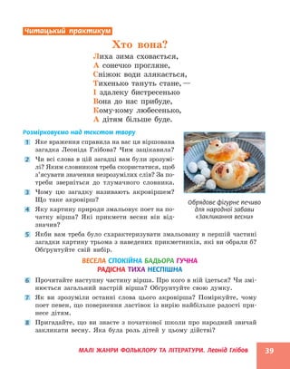 МАЛІ ЖАНРИ ФОЛЬКЛОРУ ТА ЛІТЕРАТУРИ. Леонід Глібов 39
Читацький практикум
Хто вона?
Лиха зима сховається,
А сонечко прогляне,
Сніжок води злякається,
Тихенько тануть стане,—
І здалеку бистресенько
Вона до нас прибуде,
Кому-кому любесенько,
А дітям більше буде.
Розмірковуємо над текстом твору
1 Яке враження справила на вас ця віршована
загадка Леоніда Глібова? Чим зацікавила?
2 Чи всі слова в цій загадці вам були зрозумі-
лі? Яким словником треба скористатися, щоб
з’ясувати значення незрозумілих слів? За по-
треби зверніться до тлумачного словника.
3 Чому цю загадку називають акровіршем?
Що таке акровірш?
4 Яку картину природи змальовує поет на по-
чатку вірша? Які прикмети весни він від-
значив?
5 Якби вам треба було схарактеризувати змальовану в першій частині
загадки картину трьома з наведених прикметників, які ви обрали б?
Обґрунтуйте свій вибір.
ВЕСЕЛА СПОКІЙНА БАДЬОРА ГУЧНА
РАДІСНА ТИХА НЕСПІШНА
6 Прочитайте наступну частину вірша. Про кого в ній ідеться? Чи змі-
нюється загальний настрій вірша? Обґрунтуйте свою думку.
7 Як ви зрозуміли останні слова цього акровірша? Поміркуйте, чому
поет певен, що повернення ластівок із вирію найбільше радості при-
несе дітям.
8 Пригадайте, що ви знаєте з початкової школи про народний звичай
закликати весну. Яка була роль дітей у цьому дійстві?
Обрядове фігурне печиво
для народної забави
«Закликання весни»
 
