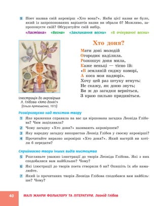 МАЛІ ЖАНРИ ФОЛЬКЛОРУ ТА ЛІТЕРАТУРИ. Леонід Глібов
40
9 Поет назвав свій акровірш «Хто вона?». Якби цієї назви не було,
який із запропонованих варіантів назви ви обрали б? Можливо, за-
пропонуєте свій? Обґрунтуйте свій вибір.
«Ластівка» «Весна» «Закликання весни» «В очікуванні весни»
Хто доня?
Мати доні молодій
Огородик наділила.
Розкошує доня мила,
Каже неньці — тісно їй:
«В земляній сиджу коморі,
А коса моя надворі».
Хочу цей раз штуку втнуть:
Не скажу, як доню звуть;
Ви ж до загадки верніться,
З краю пильно придивіться.
Розмірковуємо над текстом твору
1 Яке враження справила на вас ця віршована загадка Леоніда Глібо-
ва? Чим зацікавила?
2 Чому загадку «Хто доня?» називають акровіршем?
3 Яку народну загадку використав Леонід Глібов у своєму акровірші?
4 Прочитайте виразно акровірш «Хто доня?». Який настрій ви хоті-
ли б передати?
Сприймаємо твори інших видів мистецтва
5 Розгляньте уважно ілюстрації до творів Леоніда Глібова. Які з них
сподобалися вам найбільше? Чому?
6 Які ілюстрації до творів поета створили б ви? Опишіть їх або нама-
люйте.
7 Який із прочитаних творів Леоніда Глібова сподобався вам найбіль-
ше? Чому?
Ілюстрація до акровірша
Л. Глібова «Хто доня?»
(Ольга Артюшенко, 1973)
 