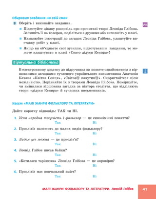 МАЛІ ЖАНРИ ФОЛЬКЛОРУ ТА ЛІТЕРАТУРИ. Леонід Глібов 41
Обираємо завдання на свій смак
8 Оберіть і виконайте завдання.

 Підготуйте цікаву розповідь про прочитані твори Леоніда Глібова.
Запишіть її на телефон, поділіться з друзями або виголосіть у класі.

 Намалюйте ілюстрації до загадок Леоніда Глібова, улаштуйте ви-
ставку робіт у класі.

 Якщо ви об’єднаєте свої зусилля, підготувавши завдання, то мо-
жете влаштувати в класі «Свято дідуся Кенира»!
Віртуальна бібліотека
В електронному додатку до підручника ви можете ознайомитися з вір-
шованими загадками сучасного українського письменника Анатолія
Качана «Квітка Сонця», «Світов@ павутин@». Скористайтеся цією
можливістю. Порівняйте їх з творами Леоніда Глібова. Поміркуйте,
чи змінилася віршована загадка за півтора століття, що відділяють
твори «дідуся Кенира» й сучасних письменників.
Квест «МАЛІ ЖАНРИ ФОЛЬКЛОРУ ТА ЛІТЕРАТУРИ»
Дайте коротку відповідь: ТАК чи НІ.
1. Усна народна творчість і фольклор — це синонімічні поняття?
Так Ні
2. Прислів’я належить до малих видів фольклору?
Так Ні
3. Ладом усе можна — це прислів’я?
Так Ні
4. Леонід Глібов писав байки?
Так Ні
5. «Котилася тарілочка» Леоніда Глібова — це акровірш?
Так Ні
6. Прислів’я має повчальний зміст?
Так Ні
 