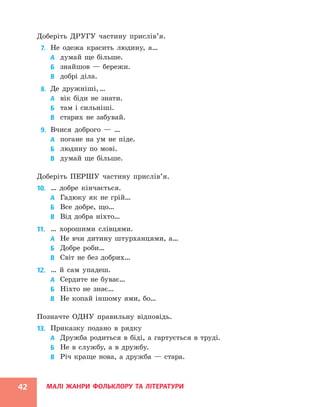 МАЛІ ЖАНРИ ФОЛЬКЛОРУ ТА ЛІТЕРАТУРИ
42
Доберіть ДРУГУ частину прислів’я.
7. Не одежа красить людину, а…
А думай ще більше.
Б знайшов — бережи.
В добрі діла.
8. Де дружніші,…
А вік біди не знати.
Б там і сильніші.
В старих не забувай.
9. Вчися доброго — …
А погане на ум не піде.
Б людину по мові.
В думай ще більше.
Доберіть ПЕРШУ частину прислів’я.
10. … добре кінчається.
А Гадюку як не грій…
Б Все добре, що…
В Від добра ніхто…
11. … хорошими слівцями.
А Не вчи дитину штурханцями, а…
Б Добре роби…
В Світ не без добрих…
12. … й сам упадеш.
А Сердите не буває…
Б Ніхто не знає…
В Не копай іншому ями, бо…
Позначте ОДНУ правильну відповідь.
13. Приказку подано в рядку
А Дружба родиться в біді, а гартується в труді.
Б Не в службу, а в дружбу.
В Річ краще нова, а дружба — стара.
 