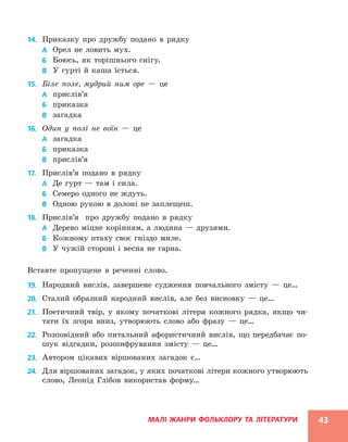 МАЛІ ЖАНРИ ФОЛЬКЛОРУ ТА ЛІТЕРАТУРИ 43
14. Приказку про дружбу подано в рядку
А Орел не ловить мух.
Б Боюсь, як торішнього снігу.
В У гурті й каша їсться.
15. Біле поле, мудрий ним оре — це
А прислів’я
Б приказка
В загадка
16. Один у полі не воїн — це
А загадка
Б приказка
В прислів’я
17. Прислів’я подано в рядку
А Де гурт — там і сила.
Б Семеро одного не ждуть.
В Одною рукою в долоні не заплещеш.
18. Прислів’я про дружбу подано в рядку
А Дерево міцне корінням, а людина — друзями.
Б Кожному птаху своє гніздо миле.
В У чужій стороні і весна не гарна.
Вставте пропущене в реченні слово.
19. Народний вислів, завершене судження повчального змісту — це…
20. Сталий образний народний вислів, але без висновку — це…
21. Поетичний твір, у якому початкові літери кожного рядка, якщо чи-
тати їх згори вниз, утворюють слово або фразу — це…
22. Розповідний або питальний афористичний вислів, що передбачає по-
шук відгадки, розшифрування змісту — це…
23. Автором цікавих віршованих загадок є…
24. Для віршованих загадок, у яких початкові літери кожного утворюють
слово, Леонід Глібов використав форму…
 