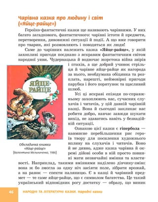 НАРОДНІ ТА ЛІТЕРАТУРНІ КАЗКИ. Народні казки
46
Чарівна казка про людину і світ
(«Яйце-райце»)
Героїко-фантастичні казки ще називають чарівними. У них
багато загадкового, фантастичного: чарівні істоти й предмети,
перетворення, дивовижні ситуації й події. А що вже говорити
про тварин, які розмовляють і поводяться як люди!
Саме до чарівних належить казка «Яйце-райце», у якій
захопливі пригоди поєднано з яскравим фантастичним світом
народної уяви. Чудернацька й водночас жорстока війна звірів
і птахів, а ще добрий учинок стріль-
ця й чарівне яйце-райце як нагорода
за нього, необдумана обіцянка та роз-
плата, нарешті, неймовірні пригоди
парубка і його порятунок та щасливий
шлюб.
Усі ці яскраві епізоди по-справж-
ньому захоплюють нас, сучасних слу-
хачів і читачів, у цій давній чарівній
казці. Вона й сьогодні закликає нас
робити добро, навчає завжди шукати
вихід, не здаватись навіть у безнадій-
ній ситуації.
Ознакою цієї казки є гіпербола —
навмисне перебільшення рис геро-
їв твору для посилення художнього
впливу на слухачів і читачів. Воно
й не дивно, адже казка чарівна й ок-
ремі дійові особи в ній просто повин-
ні мати незвичайні вміння та власти-
вості. Наприклад, такими вміннями наділено дівчину-змію:
вона ж бо змогла за одну ніч засіяти поле, зібрати врожай,
а на ранок — спекти паляницю. Є в казці й чарівний пред-
мет — те саме ­
яйце-райце, що є символом багатства. Це такий
український відповідник рогу достатку — образу, що виник
Обкладинка книжки
«Яйце-райце»
(Валентина Мельниченко, 1986)
 