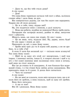 НАРОДНІ ТА ЛІТЕРАТУРНІ КАЗКИ. Народні казки. «Яйце-райце»
52
— Даси те, що без тебе стало дома?
А він каже:
— Дам!
Ото вона йому гарненько загнала той скот у яйце, заліпила
славно яйце і дала йому до рук.
Він повертається додому, аж там без нього син народився.
Ударив він об поли руками:
— Це ж я тебе, сину, віддав змії!
Ну, ото журяться вони з жінкою, а далі кажуть:
— Нема що робити, журбою не поможеш! Якось треба жити.
Погородив він загороди великі, розбив те яйце, випустив
скот і забагатів.
Живуть вони, аж поки син підріс. От син і каже.
— Це ви мене, тату, віддали змії. Ну, дарма, якось буде!
От він зараз і пішов до змії.
Приходить до неї, а вона йому каже:
— Зроби мені троє діл та й підеш собі додому, а як не зро-
биш, то я тебе з’їм!
А коло її хати був великий луг — скільки оком зглянути!
Так вона йому каже:
— Щоб ти за одну ніч отой луг викорчував, і щоб там
­
ізорав, і пшениці насіяв, ізжав її, в скирти поклав і щоб в ту
ніч з тієї самої пшениці мені паляницю спік: поки я встану,
щоб вона на столі лежала.
Він іде до ставка та й зажуривсь. А там близько був муро-
ваний стовп, і в тім стовпі була зміїна дочка замурована. Він
приходить сюди та й плаче. А дочка його питається:
— Чого ти плачеш?
А він каже:
— Як же мені не плакати, коли змія загадала таке, що я ні-
коли його не зроблю, а вона сказала, щоб за одну ніч зробив.
Вона його питалась:
— А що ж там?
Він їй і розказав. Вона йому каже:
 