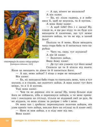НАРОДНІ ТА ЛІТЕРАТУРНІ КАЗКИ. Народні казки. «Яйце-райце»
54
— А що, нічого не вилазило?
А він каже:
— Ба, ні: лізла гадюка, а я побо-
явся її, щоб не вкусила, та й пустив.
А вона йому каже:
— А щоб тебе! Ото і є заєць! Ну,
гляди ж, я ще раз піду; та як буде хто
виходити й казатиме, що тут немає
золотого зайця, то ти не вір, а хапай
його!
Полізла та й жене. Коли виходить
така стара баба та й питається того па-
рубка:
— Чого ти, сину, тут шукаєш?
А він їй каже:
— Золотого зайця.
Вона йому каже:
— Де тут він узявся: тут його нема!
Сказала це та й пішла від нього.
Коли це виходить та дівка та й питається його:
— А що, нема зайця? І ніщо з нори не виходило?
Він каже:
— Ба, ні: виходила баба стара та спиталась мене, чого я тут
шукаю, а я сказав, що золотого зайця. А вона каже: тут його
немає, то я її й пустив.
Тоді вона каже:
— Чом ти не держав: ото ж заєць! Ну, тепер більше ніде
його не піймаєш, хіба я перекинуся зайцем, а ти мене прине-
сеш і покладеш на стільці, тільки не віддавай змії до рук, бо
як віддаси, то вона пізнає та розірве і тебе і мене.
От вона так і зробила: перекинулась золотим зайцем, він
узяв приніс того зайця, поклав його на стільці та й каже змії:
— Нате ж вам зайця, а я піду вже від вас.
Вона каже:
Ілюстрація до казки «Яйце-райце»
(Катерина Штанко, 2005)
 
