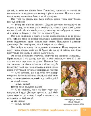 НАРОДНІ ТА ЛІТЕРАТУРНІ КАЗКИ. Народні казки. «Яйце-райце» 57
до неї, то вона не візьме його. Гонилась, гонилась — так-таки
не вловила та надумала всю воду з річки випити. Почала пити:
пила-пила, напилась багато та й луснула.
Ото тоді та дівка, що була рибою, каже тому парубкові,
що був річкою:
— Тепер ми вже не біймось! Ходімо до твоєї господи; то ти
підеш у хату, та гляди: усіх поцілуєш, тільки дядькової дити-
ни не цілуй, бо як поцілуєш ту дитину, то забудеш за мене.
А я пока наймусь у цім селі в кого-небудь.
Ото він прийшов у хату, з усіма поздоровкався та й думає
собі: «Як же мені не поздоровкаться з дядьковою дитиною? Таж
вони подумають щось погане про мене». Поцілував і дитину
дядькову. Як поцілував, так і забув за ту дівку.
Ото побув півроку та задумав жениться. Йому нарадили
одну гарну дівку, щоб він її брав; він за ту й забув, що його
врятувала від змії, з іншою заручився.
От перед весіллям, увечері, кличуть на шишки молодиць.
Прикликали і ту дівку, що він з нею втікав,— хоч її й ні-
хто не знав, що воно за дівка. Почали бга-
ти шишки; та дівка зліпила з тіста голуба
й голубку та й пустила додолу, а вони стали
живі. Голубка й почала говорити до голуба:
— А ти забувсь, як я за тебе луг викор-
човувала й там пшеницю сіяла, а з тієї пше-
ниці паляницю спекла, щоб ти до змії відніс?
А голуб каже:
— Забув, забув!
Потім знов голубка каже:
— А ти забувсь, як я за тебе гору роз-
копувала і туди Дніп­
ро пустила, щоб бай-
даки ходили до комор і щоб пшеницю ти
продавав на байдаки?
А він каже:
— Забув, забув!
Ілюстрація до казки
«Яйце-райце»
(Катерина Штанко, 2005)
 