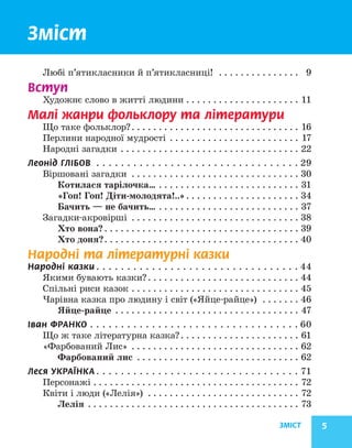 ЗМІСТ 5
Зміст
Любі п’ятикласники й п’ятикласниці! . . . . . . . . . . . . . . . . 9
Вступ
Художнє слово в житті людини. . . . . . . . . . . . . . . . . . . . . . 11
Малі жанри фольклору та літератури
Що таке фольклор?. . . . . . . . . . . . . . . . . . . . . . . . . . . . . . . . 16
Перлини народної мудрості . . . . . . . . . . . . . . . . . . . . . . . . . 17
Народні загадки. . . . . . . . . . . . . . . . . . . . . . . . . . . . . . . . . . 22
Леонід ГЛІБОВ . . . . . . . . . . . . . . . . . . . . . . . . . . . . . . . . .  29
Віршовані загадки . . . . . . . . . . . . . . . . . . . . . . . . . . . . . . . . 30
Котилася тарілочка…. . . . . . . . . . . . . . . . . . . . . . . . . . . 31
«Гоп! Гоп! Діти-молодята!..». . . . . . . . . . . . . . . . . . . . . . 34
Бачить — не бачить…. . . . . . . . . . . . . . . . . . . . . . . . . . . 37
Загадки-акровірші . . . . . . . . . . . . . . . . . . . . . . . . . . . . . . . . 38
Хто вона?. . . . . . . . . . . . . . . . . . . . . . . . . . . . . . . . . . . . . 39
Хто доня?. . . . . . . . . . . . . . . . . . . . . . . . . . . . . . . . . . . . . 40
Народні та літературні казки
Народні казки. . . . . . . . . . . . . . . . . . . . . . . . . . . . . . . . .  44
Якими бувають казки?. . . . . . . . . . . . . . . . . . . . . . . . . . . . . 44
Спільні риси казок. . . . . . . . . . . . . . . . . . . . . . . . . . . . . . . . 45
Чарівна казка про людину і світ («Яйце-райце») . . . . . . . . 46
Яйце-райце . . . . . . . . . . . . . . . . . . . . . . . . . . . . . . . . . . . 47
Іван ФРАНКО. . . . . . . . . . . . . . . . . . . . . . . . . . . . . . . . . .  60
Що ж таке літературна казка?. . . . . . . . . . . . . . . . . . . . . . . 61
«Фарбований Лис» . . . . . . . . . . . . . . . . . . . . . . . . . . . . . . . . 62
Фарбований лис . . . . . . . . . . . . . . . . . . . . . . . . . . . . . . . 62
Леся УКРАЇНКА. . . . . . . . . . . . . . . . . . . . . . . . . . . . . . . . .  71
Персонажі. . . . . . . . . . . . . . . . . . . . . . . . . . . . . . . . . . . . . . . 72
Квіти і люди («Лелія») . . . . . . . . . . . . . . . . . . . . . . . . . . . . . 72
Лелія . . . . . . . . . . . . . . . . . . . . . . . . . . . . . . . . . . . . . . . . 73
 