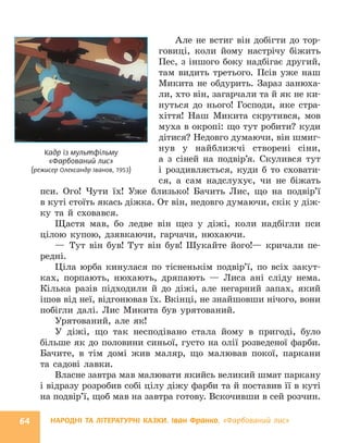 НАРОДНІ ТА ЛІТЕРАТУРНІ КАЗКИ. Іван Франко. «Фарбований лис»
64
Але не встиг він добігти до тор-
говиці, коли йому настрічу біжить
Пес, з іншого боку надбігає другий,
там видить третього. Псів уже наш
Микита не обдурить. Зараз занюха-
ли, хто він, загарчали та й як не ки-
нуться до нього! Господи, яке стра-
хіття! Наш Микита скрутився, мов
муха в окропі: що тут робити? куди
дітися? Недовго думаючи, він шмиг-
нув у найближчі створені сіни,
а з сіней на подвір’я. Скулився тут
і роздивляється, куди б то сховати-
ся, а сам надслухує, чи не біжать
пси. Ого! Чути їх! Уже близько! Бачить Лис, що на подвір’ї
в куті стоїть якась діжка. От він, недовго думаючи, скік у діж-
ку та й сховався.
Щастя мав, бо ледве він щез у діжі, коли надбігли пси
цілою купою, дзявкаючи, гарчачи, нюхаючи.
— Тут він був! Тут він був! Шукайте його!— кричали пе-
редні.
Ціла юрба кинулася по тісненькім подвір’ї, по всіх закут-
ках, порпають, нюхають, дряпають — Лиса ані сліду нема.
Кілька разів підходили й до діжі, але негарний запах, який
ішов від неї, відгонював їх. Вкінці, не знайшовши нічого, вони
побігли далі. Лис Микита був урятований.
Урятований, але як!
У діжі, що так несподівано стала йому в пригоді, було
більше як до половини синьої, густо на олії розведеної фарби.
Бачите, в тім домі жив маляр, що малював покої, паркани
та садові лавки.
Власне завтра мав малювати якийсь великий шмат паркану
і відразу розробив собі цілу діжу фарби та й поставив її в куті
на подвір’ї, щоб мав на завтра готову. Вскочивши в сей розчин.
Кадр із мультфільму
«Фарбований лис»
(режисер Олександр Іванов, 1953)
 