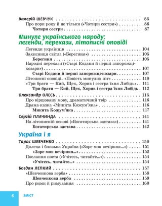 ЗМІСТ
6
Валерій ШЕВЧУК . . . . . . . . . . . . . . . . . . . . . . . . . . . . . .  85
Про пори року й не тільки («Чотири сестри»). . . . . . . . . . 86
Чотири сестри. . . . . . . . . . . . . . . . . . . . . . . . . . . . . . . . 87
Минуле українського народу:
легенди, перекази, літописні оповіді
Легенди українців . . . . . . . . . . . . . . . . . . . . . . . . . . . . . . . 104
Захисниця світла («Берегиня») . . . . . . . . . . . . . . . . . . . . . 105
Берегиня . . . . . . . . . . . . . . . . . . . . . . . . . . . . . . . . . . . . 105
Народні перекази («Старі Кодаки й перші запорожці-
козари»). . . . . . . . . . . . . . . . . . . . . . . . . . . . . . . . . . . . . . . . 107
Старі Кодаки й перші запорожці-козари. . . . . . . . . . . 107
Літописні оповіді. «Повість минулих літ». . . . . . . . . . . . . 110
«Три брати — Кий, Щек, Хорив і сестра їхня Либідь». . 111
Три брати — Кий, Щек, Хорив і сестра їхня Либідь. . 112
Олександр ОЛЕСЬ. . . . . . . . . . . . . . . . . . . . . . . . . . . . . . . 115
Про віршовану мову, драматичний твір . . . . . . . . . . . . . . 116
Драма-казка «Микита Кожум’яка». . . . . . . . . . . . . . . . . . 116
Микита Кожум’яка. . . . . . . . . . . . . . . . . . . . . . . . . . . . 117
Сергій ПЛАЧИНДА . . . . . . . . . . . . . . . . . . . . . . . . . . . . . . 141
На літописній основі («Богатирська застава»). . . . . . . . . . 141
Богатирська застава. . . . . . . . . . . . . . . . . . . . . . . . . . . 142
Україна і я
Тарас ШЕВЧЕНКО. . . . . . . . . . . . . . . . . . . . . . . . . . . . . . . 150
Далека і близька Україна («Зоре моя вечірняя…») . . . . . . 151
«Зоре моя вечірняя…». . . . . . . . . . . . . . . . . . . . . . . . . . 152
Послання поета («Учітесь, читайте…»). . . . . . . . . . . . . . . . 154
«Учітесь, читайте…». . . . . . . . . . . . . . . . . . . . . . . . . . . 154
Богдан ЛЕПКИЙ. . . . . . . . . . . . . . . . . . . . . . . . . . . . . . . . 157
«Шевченкова верба». . . . . . . . . . . . . . . . . . . . . . . . . . . . . . 158
Шевченкова верба . . . . . . . . . . . . . . . . . . . . . . . . . . . . 159
Про рими й римування . . . . . . . . . . . . . . . . . . . . . . . . . . . 160
 