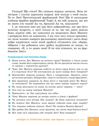 НАРОДНІ ТА ЛІТЕРАТУРНІ КАЗКИ. Іван Франко. «Фарбований лис» 69
Господи! Що стало? Всі співаки відразу затихли. Всім мі-
ністрам і слугам царським відразу мов полуда з очей спала.
Та се Лис! Простісінький фарбований Лис! Ще й паскудною
олійною фарбою фарбований! Тьфу! А ми собі думали, що він
не знати хто такий! Ах ти, брехуне! Ах ти, ошуканче!
I, не тямлячи вже ані про його добродійства, ані про його
величну мудрість, а люті тільки за те, що так довго давали
йому дурити себе, всі кинулися на нещасного Лиса Микиту
і розірвали його на шматочки. I від того часу пішла приповід-
ка: коли чоловік повірить фальшивому приятелеві і дасть йому
добре одуритися; коли який драбуга отуманить нас, обдере,
оббреше і ми робимося хоть дрібку мудрішими по шкоді, то
говоримо: «Е, я то давно знав! Я на нім пізнався, як на фар-
бованім Лисі».
Розмірковуємо над текстом твору
1 Яким постає Лис Микита на початку твору? Знайдіть у тексті казки
слова, якими його характеризує автор. Як ви зрозуміли вислів ніколи
не вертав з порожніми руками?
2 Чому Лис Микита вирішив побігти до міста серед білого дня та ще
й в торговий день? Як поставилися до цього наміру його товариші?
3 Прочитайте виразно розмову Лиса з товаришами. Зверніть увагу
на окличні речення. Поміркуйте, чому їх так багато у цьому фрагменті.
4 Яке враження справило на Лиса місто в торговий день? Як Мики-
та почувався? Чи відмовився він від свого наміру вкрасти курку?
5 Як люди реагували на появу на вулиці дикої тварини — лиса?
6 Хто став на заваді намірам Микити?
7 Перекажіть, як Лис урятувався від собак.
8 Чому Микита вирішив до вечора сидіти в діжці з фарбою?
9 Чи дістався того вечора Лис додому? Де йому довелося ночувати?
10 Як повівся Лис Микита, коли вранці побачив свою нову подобу?
11 Хто першим побачив синього Лиса? Як повівся Вовчик-братик?
12 Що зробив Лис Микита, коли зрозумів, що лісові звірі бояться його?
13 Яке нове ім’я придумав собі хитрий Лис? Ким назвався?
 