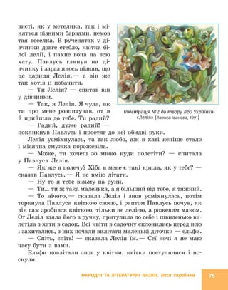 НАРОДНІ ТА ЛІТЕРАТУРНІ КАЗКИ. Леся Українка 75
Ілюстрація №2 до твору Лесі Українки
«Лелія» (Лариса Іванова, 1991)
висті, як у метелика, так і мі-
няться різними барвами, немов
тая веселка. В рученятах у ді-
вчинки довге стебло, квітка бі-
лої лелії, і пахне вона на всю
хату. Павлусь глянув на ді-
вчинку і зараз якось пізнав, що
це цариця Лелія,— а він же
так хотів її побачити.
— Ти Лелія? — спитав він
у дівчинки.
— Так, я Лелія. Я чула, як
ти про мене розпитував, от я
й прийшла до тебе. Ти радий?
— Радий, дуже радий! —
покликнув Павлусь і простяг до неї обидві руки.
Лелія усміхнулась, та так любо, аж в хаті ясніше стало
і місячна смужка порожевіла.
— Може, ти хочеш зо мною куди полетіти? — спитала
у Павлуся Лелія.
— Як же я полечу? Хіба в мене є такі крила, як у тебе? —
сказав Павлусь.— Я не вмію літати.
— Ну то я тебе візьму на руки.
— Ти… ти ж така маленька, а я більший від тебе, я тяжкий.
— То нічого,— сказала Лелія і знов усміхнулась, потім
торкнула Павлуся квіткою своєю, і раптом Павлусь почув, як
він сам зробився квіткою, тільки не лелією, а рожевим маком.
От Лелія взяла його в ручку, притулила до себе і швиденько ви-
летіла з хати в садок. Всі квіти в садочку склонились перед нею
і захитались, з них почали вилітати маленькі діточки — ельфи.
— Спіть, спіть! — сказала Лелія їм.— Сеї ночі я не маю
часу бути з вами.
Ельфи повлітали знов у квітки, квітки постулялися і по-
снули.
 