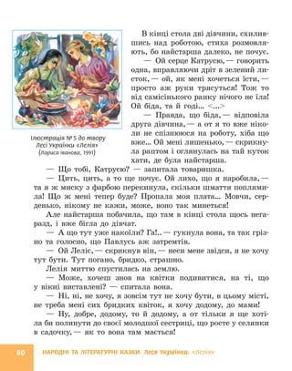 НАРОДНІ ТА ЛІТЕРАТУРНІ КАЗКИ. Леся Українка. «Лелія»
80
В кінці стола дві дівчини, схилив-
шись над роботою, стиха розмовля-
ють, бо найстарша далеко, не почує.
— Ой серце Катрусю,— говорить
одна, вправляючи дріт в зелений ли-
сток,— ой, як мені хочеться їсти,—
просто аж руки трясуться! Тож то
від самісінького ранку нічого не їла!
Ой біда, та й годі… ...
— Правда, що біда,— відповіла
друга дівчина,— а от я то вже ніко-
ли не спізнююся на роботу, хіба що
вже… Ой мені лишенько,— скрикну-
ла раптом і оглянулась на тай куток
хати, де була найстарша.
— Що тобі, Катрусю? — запитала товаришка.
— Цить, цить, а то ще почує. Ой лихо, що я наробила,—
та я ж миску з фарбою перекинула, скільки шмаття поплями-
ла! Що ж мені тепер буде? Пропала моя плата… Мовчи, сер-
денько, нікому не кажи, може, воно так минеться!
Але найстарша побачила, що там в кінці стола щось нега-
разд, і вже бігла до дівчат.
— А що тут уже накоїли? Га!..— гукнула вона, та так гріз-
но та голосно, що Павлусь аж затремтів.
— Ой Леліє,— скрикнув він,— неси мене звідси, я не хочу
тут бути. Тут погано, бридко, страшно.
Лелія миттю спустилась на землю.
— Може, хочеш знов на квітки подивитися, на ті, що
у вікні виставлені? — спитала вона.
— Ні, ні, не хочу, я зовсім тут не хочу бути, в цьому місті,
не треба мені сих бридких квіток, я хочу додому, до мами!
— Ну, добре, додому, то й додому, а от тільки я ще хоті-
ла би полинути до своєї молодшої сестриці, що росте у селянки
в садочку,— як то вона там мається!
Ілюстрація №5 до твору
Лесі Українки «Лелія»
(Лариса Іванова, 1991)
 