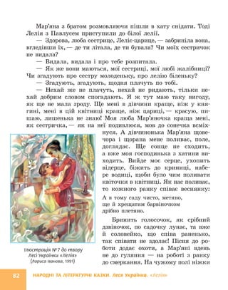 НАРОДНІ ТА ЛІТЕРАТУРНІ КАЗКИ. Леся Українка. «Лелія»
82
Мар’яна з братом розмовляючи пішли в хату снідати. Тоді
Лелія з Павлусем приступили до білої лелії.
— Здорова, люба сестрице, Леліє-царице,— забриніла вона,
вгледівши їх,— де ти літала, де ти бувала? Чи моїх сестричок
не видала?
— Видала, видала і про тебе розпитала.
— Як же вони маються, мої сестриці, мої любі жалібниці?
Чи згадують про сестру молоденьку, про лелію біленьку?
— Згадують, згадують, щодня плачуть по тобі.
— Нехай же не плачуть, нехай не ридають, тільки не-
хай добрим словом спогадають. Я ж тут маю таку вигоду,
як ще не мала зроду. Ще мені в дівчини краще, ніж у кня-
гині, мені в цій квітниці краще, ніж цариці,— красую, пи-
шаю, лишенька не знаю! Моя люба Мар’яночка краща мені,
як сестричка,— як на неї подивлюся, мов до сонечка всміх-
нуся. А дівчинонька Мар’яна щове-
чора і щорана мене поливає, поле,
доглядає. Ще сонце не сходить,
а вже моя господинька з хатини ви-
ходить. Вийде моє серце, ухопить
відерце, біжить до криниці, набе-
ре водиці, щоби було чим поливати
квіточки в квітниці. Як нас поливає,
то кожного ранку співає веснянку:
А в тому саду чисто, метяно,
ще й хрещатим барвіночком
дрібно плетяно.
Бринить голосочок, як срібний
дзвіночок, по садочку лунає, та вже
й соловейко, що співа раненько,
так співати не здолає! Пісня до ро-
боти додає охоти, а Мар’яні вдень
не до гуляння — на роботі з ранку
до смеркання. На чужому полі ніжки
Ілюстрація №7 до твору
Лесі Українки «Лелія»
(Лариса Іванова, 1991)
 
