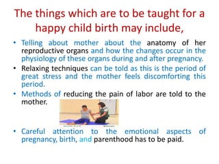 The things which are to be taught for a
happy child birth may include,
• Telling about mother about the anatomy of her
reproductive organs and how the changes occur in the
physiology of these organs during and after pregnancy.
• Relaxing techniques can be told as this is the period of
great stress and the mother feels discomforting this
period.
• Methods of reducing the pain of labor are told to the
mother.
• Careful attention to the emotional aspects of
pregnancy, birth, and parenthood has to be paid.
 