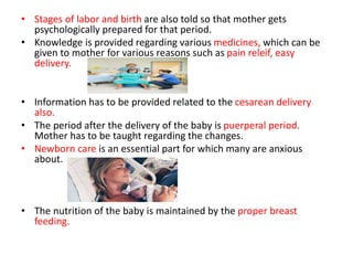 • Stages of labor and birth are also told so that mother gets
psychologically prepared for that period.
• Knowledge is provided regarding various medicines, which can be
given to mother for various reasons such as pain releif, easy
delivery.
• Information has to be provided related to the cesarean delivery
also.
• The period after the delivery of the baby is puerperal period.
Mother has to be taught regarding the changes.
• Newborn care is an essential part for which many are anxious
about.
• The nutrition of the baby is maintained by the proper breast
feeding.
 