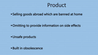 Selling goods abroad which are banned at home
Omitting to provide information on side effects
Unsafe products
Built in obsolescence
 