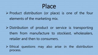 Place
 Product distribution (or place) is one of the four
elements of the marketing mix.
 Distribution of product or service is transporting
them from manufacture to stockiest, wholesalers,
retailer and then to consumers.
 Ethical questions may also arise in the distribution
process.
 