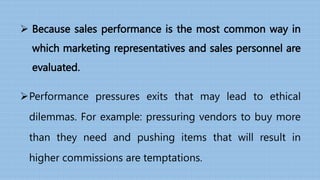 Because sales performance is the most common way in
which marketing representatives and sales personnel are
evaluated.
Performance pressures exits that may lead to ethical
dilemmas. For example: pressuring vendors to buy more
than they need and pushing items that will result in
higher commissions are temptations.
 