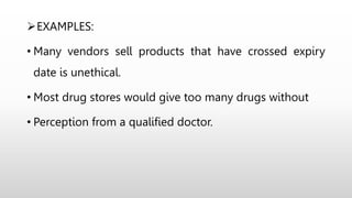 EXAMPLES:
• Many vendors sell products that have crossed expiry
date is unethical.
• Most drug stores would give too many drugs without
• Perception from a qualified doctor.
 