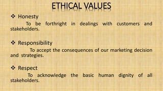 ETHICAL VALUES
 Honesty
To be forthright in dealings with customers and
stakeholders.
 Responsibility
To accept the consequences of our marketing decision
and strategies.
 Respect
To acknowledge the basic human dignity of all
stakeholders.
 