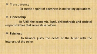  Transparency
To create a spirit of openness in marketing operations.
 Citizenship
To fulfill the economic, legal, philanthropic and societal
responsibilities that serve stakeholders.
 Fairness
To balance justly the needs of the buyer with the
interests of the seller.
 