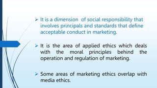  It is a dimension of social responsibility that
involves principals and standards that define
acceptable conduct in marketing.
 It is the area of applied ethics which deals
with the moral principles behind the
operation and regulation of marketing.
 Some areas of marketing ethics overlap with
media ethics.
 