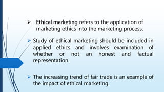  Ethical marketing refers to the application of
marketing ethics into the marketing process.
 Study of ethical marketing should be included in
applied ethics and involves examination of
whether or not an honest and factual
representation.
 The increasing trend of fair trade is an example of
the impact of ethical marketing.
 