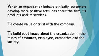 When an organization behave ethically, customers
develop more positive attitudes about the firm, its
products and its services.
To create value or trust with the company.
To build good image about the organization in the
minds of costumer, employee, companies and the
society.
 