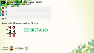 09
CORRETA (B)
Da laranjeira com 63 laranjas, 24 caíram.
Quantas laranjas sobraram?
Como tinha 63 laranjas e caíram 24. Logo:
 