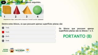 12
PORTANTO (B)
Considere os quatro blocos seguintes.
Disponível em: https://abre.ai/dh1o. Acesso em 13 de SET. de 2021 (Adaptado)
Dentre estes blocos, os que possuem apenas superfícies planas são
Os blocos que possuem apenas
superfícies planas são os blocos 1 e 3.
 