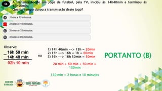 14
PORTANTO (B)
A transmissão de um jogo de futebol, pela TV, iniciou às 14h40min e terminou às
16h50min.
Quanto tempo durou a transmissão deste jogo?
Observe:
1) 14h 40min --> 15h = 20min
2) 15h --> 16h = 1h = 60min
3) 16h --> 16h 50min = 50min
20 min + 60 min + 50 min =
130min
130 min = 2 horas e 10 minutos
ou
 