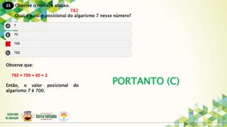 23
PORTANTO (C)
Observe o número abaixo.
782
Qual é o valor posicional do algarismo 7 nesse número?
Observe que:
782 = 700 + 80 + 2
Então, o valor posicional do
algarismo 7 é 700.
 
