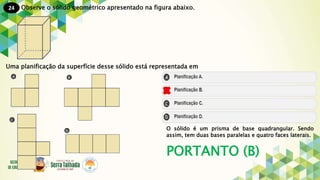 24
PORTANTO (B)
Observe o sólido geométrico apresentado na figura abaixo.
Uma planificação da superfície desse sólido está representada em
O sólido é um prisma de base quadrangular. Sendo
assim, tem duas bases paralelas e quatro faces laterais.
 