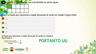 25
PORTANTO (A)
Observe a figura abaixo, que está dividida em partes iguais.
Qual é a fração que representa a região destacada de verde em relação à figura toda?
A fração que representa a região destacada de verde em relação à
figura toda é:
𝑃𝑎𝑟𝑡𝑒 𝑒𝑚 𝑣𝑒𝑟𝑑𝑒
𝑇𝑜𝑡𝑎𝑙
=
1
10
 