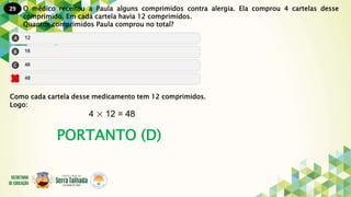 29
PORTANTO (D)
O médico receitou a Paula alguns comprimidos contra alergia. Ela comprou 4 cartelas desse
comprimido. Em cada cartela havia 12 comprimidos.
Quantos comprimidos Paula comprou no total?
Como cada cartela desse medicamento tem 12 comprimidos.
Logo:
4 × 12 = 48
 