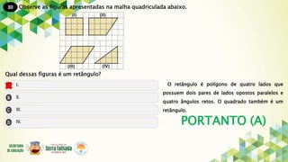 30
PORTANTO (A)
Observe as figuras apresentadas na malha quadriculada abaixo.
Qual dessas figuras é um retângulo?
O retângulo é polígono de quatro lados que
possuem dois pares de lados opostos paralelos e
quatro ângulos retos. O quadrado também é um
retângulo.
 