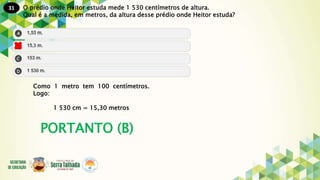 31
PORTANTO (B)
O prédio onde Heitor estuda mede 1 530 centímetros de altura.
Qual é a medida, em metros, da altura desse prédio onde Heitor estuda?
Como 1 metro tem 100 centímetros.
Logo:
1 530 cm = 15,30 metros
 