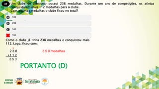 37
PORTANTO (D)
Um clube de atletismo possui 238 medalhas. Durante um ano de competições, os atletas
conquistaram mais 112 medalhas para o clube.
Com quantas medalhas o clube ficou no total?
Como o clube já tinha 238 medalhas e conquistou mais
112. Logo, ficou com:
2 3 8 3 5 0 medalhas
+1 1 2
3 5 0
1
 