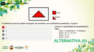 03
ALTERNATIVA (A)
Observe a figura a seguir.
A medida da área da região triangular de vermelho, em centímetros quadrados, é igual a
A área é a quantidade de quadradinhos.
Logo:
Área = 2 quadrados + 4 triângulos
Área = 2 x 1 + 4 x 0,5
Área = 2 + 2
Área = 4 cm²
 