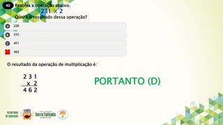 40
PORTANTO (D)
Resolva a operação abaixo.
231 × 2
Qual é o resultado dessa operação?
O resultado da operação de multiplicação é:
2 3 1
x 2
4 6 2
 