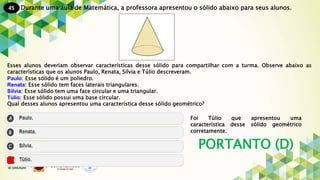 45
PORTANTO (D)
Durante uma aula de Matemática, a professora apresentou o sólido abaixo para seus alunos.
Esses alunos deveriam observar características desse sólido para compartilhar com a turma. Observe abaixo as
características que os alunos Paulo, Renata, Sílvia e Túlio descreveram.
Paulo: Esse sólido é um poliedro.
Renata: Esse sólido tem faces laterais triangulares.
Sílvia: Esse sólido tem uma face circular e uma triangular.
Túlio: Esse sólido possui uma base circular.
Qual desses alunos apresentou uma característica desse sólido geométrico?
Foi Túlio que apresentou uma
característica desse sólido geométrico
corretamente.
 
