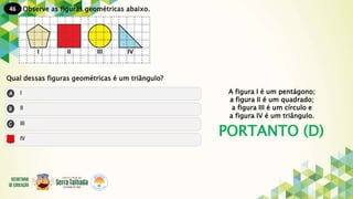 46
PORTANTO (D)
Observe as figuras geométricas abaixo.
Qual dessas figuras geométricas é um triângulo?
A figura I é um pentágono;
a figura II é um quadrado;
a figura III é um círculo e
a figura IV é um triângulo.
 