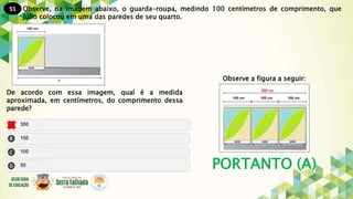 51
PORTANTO (A)
Observe, na imagem abaixo, o guarda-roupa, medindo 100 centímetros de comprimento, que
Júlio colocou em uma das paredes de seu quarto.
De acordo com essa imagem, qual é a medida
aproximada, em centímetros, do comprimento dessa
parede?
Observe a figura a seguir:
 