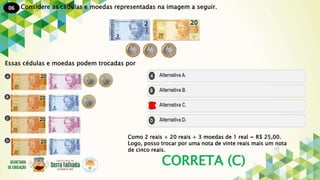 06
CORRETA (C)
Considere as cédulas e moedas representadas na imagem a seguir.
Essas cédulas e moedas podem trocadas por
Como 2 reais + 20 reais + 3 moedas de 1 real = R$ 25,00.
Logo, posso trocar por uma nota de vinte reais mais um nota
de cinco reais.
 