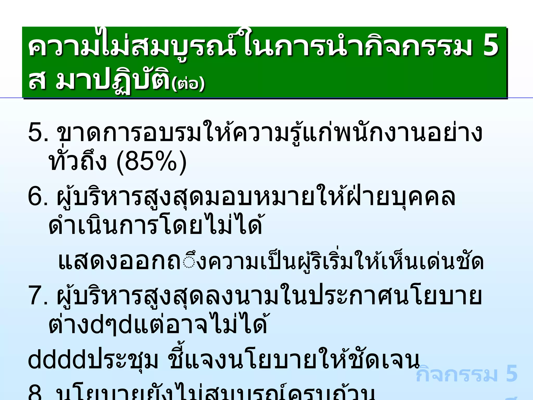 5. ขาดการอบรมให ้ความรู้แก่พนักงานอย่าง
ทั่วถึง (85%)
6. ผู้บริหารสูงสุดมอบหมายให ้ฝ่ ายบุคคล
ดาเนินการโดยไม่ได ้
แสดงออกถึึงความเป็นผู้ริเริ่มให ้เห็นเด่นชัด
7. ผู้บริหารสูงสุดลงนามในประกาศนโยบาย
ต่าง ๆ แต่อาจไม่ได ้
ประชุม ชี้แจงนโยบายให ้ชัดเจน
กิจกรรม 5
ความไม่สมบูรณ์ในการนากิจกรรม 5
ส มาปฏิบัติ(ต่อ)
 