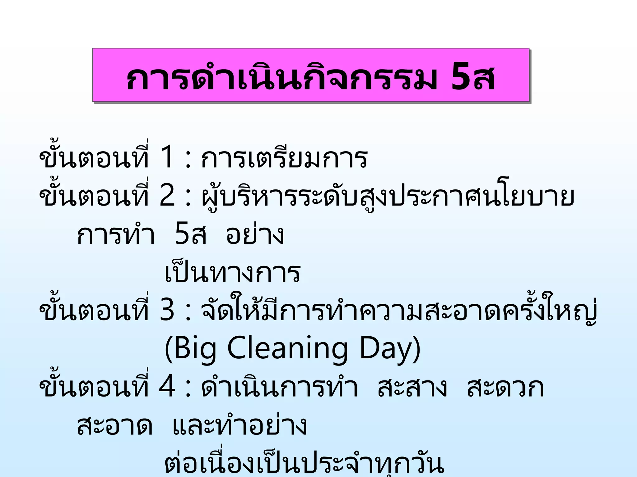 การดาเนินกิจกรรม 5ส
ขั้นตอนที่ 1 : การเตรียมการ
ขั้นตอนที่ 2 : ผู้บริหารระดับสูงประกาศนโยบาย
การทา 5ส อย่าง
เป็นทางการ
ขั้นตอนที่ 3 : จัดให้มีการทาความสะอาดครั้งให ่
(Big Cleaning Day)
ขั้นตอนที่ 4 : ดาเนินการทา สะสาง สะดวก
สะอาด และทาอย่าง
ต่อเนื่องเป็นประจาทุกวัน
 